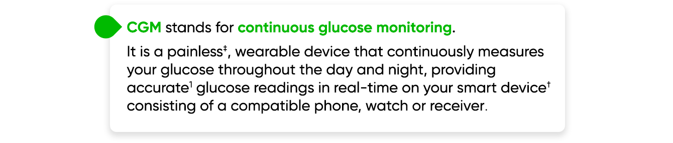 CGM stands for continuous glucose monitoring. It is a painless‡, wearable device that continuously measures your glucose throughout the day and night, providing accurate1 glucose readings in real-time on your smart device† consisting of a compatible phone, watch or receiver.